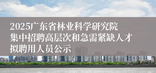 2025广东省林业科学研究院集中招聘高层次和急需紧缺人才拟聘用人员公示