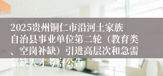 2025贵州铜仁市沿河土家族自治县事业单位第二轮（教育类、空岗补缺）引进高层次和急需紧缺人才考察公告