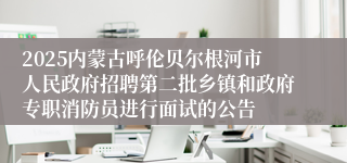 2025内蒙古呼伦贝尔根河市人民政府招聘第二批乡镇和政府专职消防员进行面试的公告