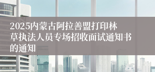 2025内蒙古阿拉善盟打印林草执法人员专场招收面试通知书的通知