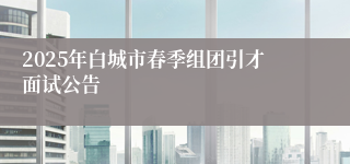 2025年白城市春季组团引才面试公告