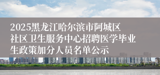 2025黑龙江哈尔滨市阿城区社区卫生服务中心招聘医学毕业生政策加分人员名单公示