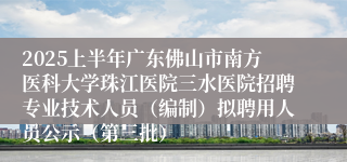 2025上半年广东佛山市南方医科大学珠江医院三水医院招聘专业技术人员（编制）拟聘用人员公示（第三批）