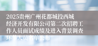 2025贵州广州花都城投西城经济开发有限公司第二次招聘工作人员面试成绩及进入背景调查环节人员名单公布