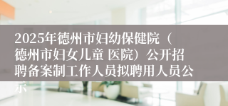 2025年德州市妇幼保健院（德州市妇女儿童 医院）公开招聘备案制工作人员拟聘用人员公示
