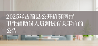 2025年古蔺县公开招募医疗卫生辅助岗人员测试有关事宜的公告