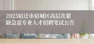 2025宿迁市宿城区高层次紧缺急需专业人才招聘笔试公告