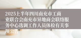2025上半年四川南充市工商业联合会南充市异地商会联络服务中心选调工作人员体检有关事项公告