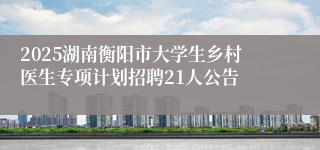 2025湖南衡阳市大学生乡村医生专项计划招聘21人公告
