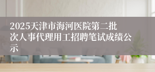 2025天津市海河医院第二批次人事代理用工招聘笔试成绩公示