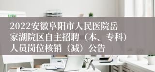 2022安徽阜阳市人民医院岳家湖院区自主招聘（本、专科）人员岗位核销（减）公告