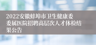 2022安徽蚌埠市卫生健康委委属医院招聘高层次人才体检结果公告