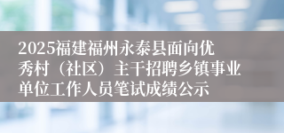 2025福建福州永泰县面向优秀村（社区）主干招聘乡镇事业单位工作人员笔试成绩公示