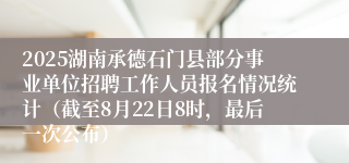 2025湖南承德石门县部分事业单位招聘工作人员报名情况统计（截至8月22日8时，最后一次公布）