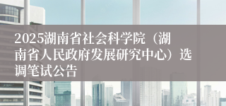 2025湖南省社会科学院（湖南省人民政府发展研究中心）选调笔试公告