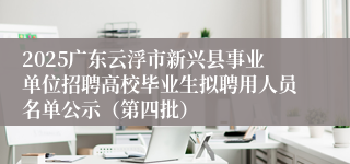 2025广东云浮市新兴县事业单位招聘高校毕业生拟聘用人员名单公示（第四批）