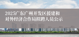 2025广东广州开发区援建和对外经济合作局拟聘人员公示