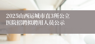 2025山西运城市直3所公立医院招聘拟聘用人员公示