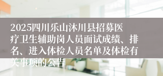 2025四川乐山沐川县招募医疗卫生辅助岗人员面试成绩、排名、进入体检人员名单及体检有关事项的公告