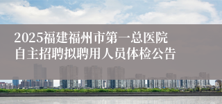 2025福建福州市第一总医院自主招聘拟聘用人员体检公告
