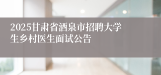 2025甘肃省酒泉市招聘大学生乡村医生面试公告