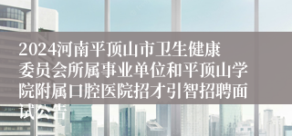 2024河南平顶山市卫生健康委员会所属事业单位和平顶山学院附属口腔医院招才引智招聘面试公告