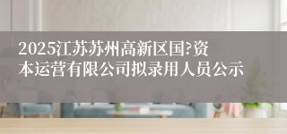 2025江苏苏州高新区国?资本运营有限公司拟录用人员公示