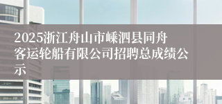2025浙江舟山市嵊泗县同舟客运轮船有限公司招聘总成绩公示