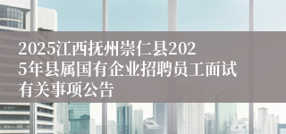 2025江西抚州崇仁县2025年县属国有企业招聘员工面试有关事项公告