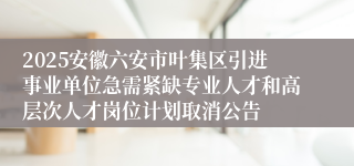 2025安徽六安市叶集区引进事业单位急需紧缺专业人才和高层次人才岗位计划取消公告