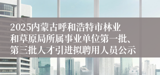 2025内蒙古呼和浩特市林业和草原局所属事业单位第一批、第三批人才引进拟聘用人员公示