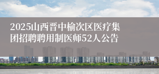 2025山西晋中榆次区医疗集团招聘聘用制医师52人公告