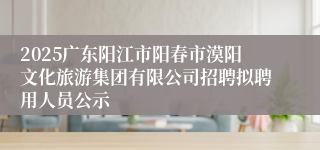 2025广东阳江市阳春市漠阳文化旅游集团有限公司招聘拟聘用人员公示