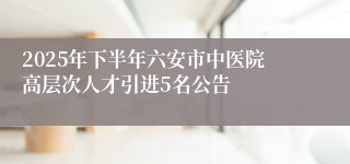 2025年下半年六安市中医院高层次人才引进5名公告
