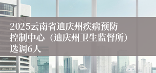 2025云南省迪庆州疾病预防控制中心（迪庆州卫生监督所）选调6人