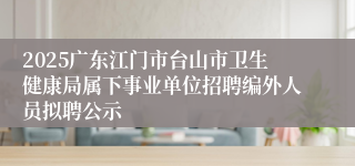 2025广东江门市台山市卫生健康局属下事业单位招聘编外人员拟聘公示
