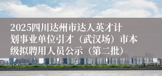 2025四川达州市达人英才计划事业单位引才（武汉场）市本级拟聘用人员公示（第二批）