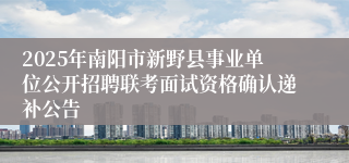 2025年南阳市新野县事业单位公开招聘联考面试资格确认递补公告