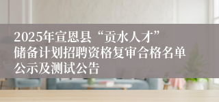 2025年宣恩县“贡水人才”储备计划招聘资格复审合格名单公示及测试公告