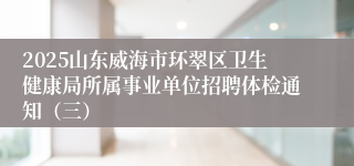 2025山东威海市环翠区卫生健康局所属事业单位招聘体检通知（三）