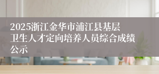 2025浙江金华市浦江县基层卫生人才定向培养人员综合成绩公示