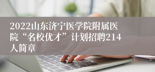 2022山东济宁医学院附属医院“名校优才”计划招聘214人简章