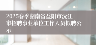 2025春季湖南省益阳市沅江市招聘事业单位工作人员拟聘公示