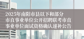 2025年南阳市县以下和部分市直事业单位公开招聘联考市直事业单位面试资格确认递补公告