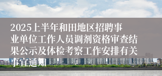 2025上半年和田地区招聘事业单位工作人员调剂资格审查结果公示及体检考察工作安排有关事宜通知