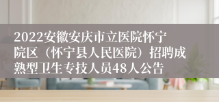 2022安徽安庆市立医院怀宁院区（怀宁县人民医院）招聘成熟型卫生专技人员48人公告