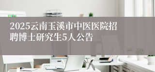 2025云南玉溪市中医医院招聘博士研究生5人公告