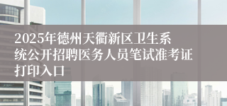 2025年德州天衢新区卫生系统公开招聘医务人员笔试准考证打印入口