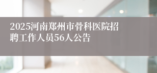 2025河南郑州市骨科医院招聘工作人员56人公告