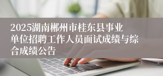 2025湖南郴州市桂东县事业单位招聘工作人员面试成绩与综合成绩公告
